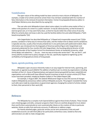 Vandalisation
         The open nature of the editing model has been central to most criticism of Wikipedia. For
example, a reader of an article cannot be certain that it has not been vandalized with the insertion of
false information or the removal of essential information. Former Encyclopaedia Britannica editor-in-
chief Robert McHenry once described this by saying:[51]

         The user who visits Wikipedia to learn about some subject, to confirm some matter of fact, is
rather in the position of a visitor to a public restroom. It may be obviously dirty, so that he knows to
exercise great care, or it may seem fairly clean, so that he may be lulled into a false sense of security.
What he certainly does not know is who has used the facilities before him.and called Wikipedia a "faith-
based encyclopedia."[52]

         John Seigenthaler has described Wikipedia as "a flawed and irresponsible research tool."[53]In
practice, vandalism is fairly easy to remove from wikis, and the median time to detect and fix vandalisms
is typically very low, usually a few minutes,[15][16] but in one particularly well-publicized incident, false
information was introduced into the biography of American political figure John Seigenthaler and
remained undetected for four months.[53] John Seigenthaler, the founding editorial director of USA
Today and founder of the Freedom Forum First Amendment Center at Vanderbilt University, called
Jimmy Wales and asked him, "...Do you ...have any way to know who wrote that?" "No, we don't", said
Jimmy.[54]This incident led to policy changes on the site, specifically targeted at tightening up the
verifiability of all biographical articles of living people.


Spam, agenda pushing, and trolls

        Wikipedia's open structure inherently makes it an easy target for Internet trolls, spamming, and
those with an agenda to push.[44][55] The addition of political spin to articles by organizations including
members of the U.S. House of Representatives and special interest groups[14] has been noted,[56] and
organizations such as Microsoft have offered financial incentives to work on certain articles.[57] These
issues have been parodied, notably by Stephen Colbert in The Colbert Report.[58]
        For example, in August 2007, the website WikiScanner began to trace the sources of changes
made to Wikipedia by anonymous editors without Wikipedia accounts. The program revealed that many
such edits were made by corporations or government agencies changing the content of articles related
to them, their personnel or their work.[59]




Defences

        The Wikipedia has a complex multi-layered defence against these kinds of attacks. These include
users checking pages and edits, computer programs ('bots') that are carefully designed to try to detect
them and fix them automatically (or semi-automatically), blocks on the creation of links to particular
websites, blocks on edits from particular accounts, IP addresses or address ranges.
        For heavily attacked pages, particular articles can be semi-protected so that only well
established accounts can edit them,[60] or for particularly contentious cases, locked so that only
administrators are able to make changes.[61]
 