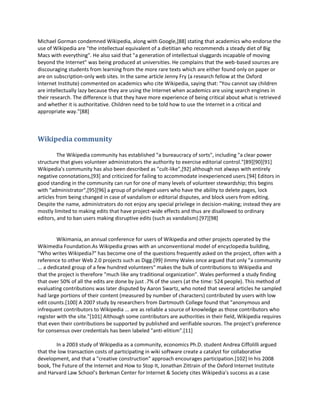 Michael Gorman condemned Wikipedia, along with Google,[88] stating that academics who endorse the
use of Wikipedia are "the intellectual equivalent of a dietitian who recommends a steady diet of Big
Macs with everything". He also said that "a generation of intellectual sluggards incapable of moving
beyond the Internet" was being produced at universities. He complains that the web-based sources are
discouraging students from learning from the more rare texts which are either found only on paper or
are on subscription-only web sites. In the same article Jenny Fry (a research fellow at the Oxford
Internet Institute) commented on academics who cite Wikipedia, saying that: "You cannot say children
are intellectually lazy because they are using the Internet when academics are using search engines in
their research. The difference is that they have more experience of being critical about what is retrieved
and whether it is authoritative. Children need to be told how to use the Internet in a critical and
appropriate way."[88]



Wikipedia community

         The Wikipedia community has established "a bureaucracy of sorts", including "a clear power
structure that gives volunteer administrators the authority to exercise editorial control."[89][90][91]
Wikipedia's community has also been described as "cult-like",[92] although not always with entirely
negative connotations,[93] and criticized for failing to accommodate inexperienced users.[94] Editors in
good standing in the community can run for one of many levels of volunteer stewardship; this begins
with "administrator",[95][96] a group of privileged users who have the ability to delete pages, lock
articles from being changed in case of vandalism or editorial disputes, and block users from editing.
Despite the name, administrators do not enjoy any special privilege in decision-making; instead they are
mostly limited to making edits that have project-wide effects and thus are disallowed to ordinary
editors, and to ban users making disruptive edits (such as vandalism).[97][98]


         Wikimania, an annual conference for users of Wikipedia and other projects operated by the
Wikimedia Foundation.As Wikipedia grows with an unconventional model of encyclopedia building,
"Who writes Wikipedia?" has become one of the questions frequently asked on the project, often with a
reference to other Web 2.0 projects such as Digg.[99] Jimmy Wales once argued that only "a community
... a dedicated group of a few hundred volunteers" makes the bulk of contributions to Wikipedia and
that the project is therefore "much like any traditional organization". Wales performed a study finding
that over 50% of all the edits are done by just .7% of the users (at the time: 524 people). This method of
evaluating contributions was later disputed by Aaron Swartz, who noted that several articles he sampled
had large portions of their content (measured by number of characters) contributed by users with low
edit counts.[100] A 2007 study by researchers from Dartmouth College found that "anonymous and
infrequent contributors to Wikipedia ... are as reliable a source of knowledge as those contributors who
register with the site."[101] Although some contributors are authorities in their field, Wikipedia requires
that even their contributions be supported by published and verifiable sources. The project's preference
for consensus over credentials has been labeled "anti-elitism".[11]

        In a 2003 study of Wikipedia as a community, economics Ph.D. student Andrea Ciffolilli argued
that the low transaction costs of participating in wiki software create a catalyst for collaborative
development, and that a "creative construction" approach encourages participation.[102] In his 2008
book, The Future of the Internet and How to Stop It, Jonathan Zittrain of the Oxford Internet Institute
and Harvard Law School’s Berkman Center for Internet & Society cites Wikipedia's success as a case
 