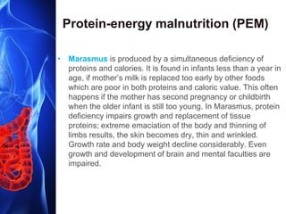 Protein-energy malnutrition (PEM)
• Marasmus is produced by a simultaneous deficiency of
proteins and calories. It is found in infants less than a year in
age, if mother’s milk is replaced too early by other foods
which are poor in both proteins and caloric value. This often
happens if the mother has second pregnancy or childbirth
when the older infant is still too young. In Marasmus, protein
deficiency impairs growth and replacement of tissue
proteins; extreme emaciation of the body and thinning of
limbs results, the skin becomes dry, thin and wrinkled.
Growth rate and body weight decline considerably. Even
growth and development of brain and mental faculties are
impaired.
 