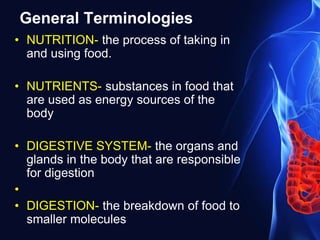 General Terminologies
• NUTRITION- the process of taking in
and using food.
• NUTRIENTS- substances in food that
are used as energy sources of the
body
• DIGESTIVE SYSTEM- the organs and
glands in the body that are responsible
for digestion
•
• DIGESTION- the breakdown of food to
smaller molecules
 