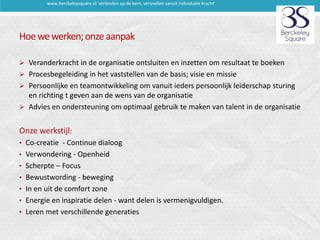 www.berckeleysquare.nl 'verbinden op de kern, versnellen vanuit individuele kracht'

Hoe we werken; onze aanpak
 Veranderkracht in de organisatie ontsluiten en inzetten om resultaat te boeken
 Procesbegeleiding in het vaststellen van de basis; visie en missie
 Persoonlijke en teamontwikkeling om vanuit ieders persoonlijk leiderschap sturing

en richting t geven aan de wens van de organisatie
 Advies en ondersteuning om optimaal gebruik te maken van talent in de organisatie

Onze werkstijl:
• Co-creatie - Continue dialoog

• Verwondering - Openheid
• Scherpte – Focus
• Bewustwording - beweging
• In en uit de comfort zone

• Energie en inspiratie delen - want delen is vermenigvuldigen.
• Leren met verschillende generaties

 