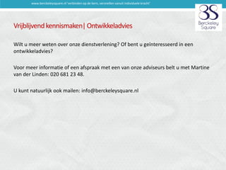 www.berckeleysquare.nl 'verbinden op de kern, versnellen vanuit individuele kracht'

Vrijblijvend kennismaken| Ontwikkeladvies
Wilt u meer weten over onze dienstverlening? Of bent u geïnteresseerd in een
ontwikkeladvies?
Voor meer informatie of een afspraak met een van onze adviseurs belt u met Martine
van der Linden: 020 681 23 48.
U kunt natuurlijk ook mailen: info@berckeleysquare.nl

 