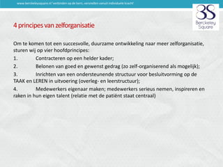 www.berckeleysquare.nl 'verbinden op de kern, versnellen vanuit individuele kracht'

4 principes van zelforganisatie
Om te komen tot een succesvolle, duurzame ontwikkeling naar meer zelforganisatie,
sturen wij op vier hoofdprincipes:
1.
Contracteren op een helder kader;
2.
Belonen van goed en gewenst gedrag (zo zelf-organiserend als mogelijk);
3.
Inrichten van een ondersteunende structuur voor besluitvorming op de
TAAK en LEREN in uitvoering (overleg- en leerstructuur);
4.
Medewerkers eigenaar maken; medewerkers serieus nemen, inspireren en
raken in hun eigen talent (relatie met de patiënt staat centraal)

 