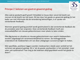 www.berckeleysquare.nl 'verbinden op de kern, versnellen vanuit individuele kracht'

Principe 2: belonen van goed en gewenst gedrag
Alles wat je aandacht geeft groeit! Ontwikkel en bouw door vanuit de kracht van
mensen en de kracht van het team. Dit kan door het goede en gewenste gedrag (in het
kader van met informatie die de verandering bekrachtigen, is er sprake van
versterkende feedback).
Wanneer gewenst gedrag positief wordt gestimuleerd is dat versterkende feedback die
de prestaties weer kan vergroten. Deze versterkende feedback heeft een
sneeuwbaleffect om nieuwe gebeurtenissen meer plaats te laten vinden.
Elke dag komen er situaties en nieuwe gebeurtenissen voor waarin medewerkers
worden uitgedaagd om verantwoordelijkheid te nemen. De leidinggevende
ondersteunt de medewerkers om van deze uitdagingen succeservaringen te maken.
Met specifieke, positieve triggers worden medewerkers steeds weer verleid tot het
vertonen van gewenst gedrag. Dit is ‘zet de goede voorbeelden in het zonnetje’, maar
zeker ook systematisch ‘hoe zorg je dat iedereen altijd geprikkeld wordt het goede te
doen?’.

 