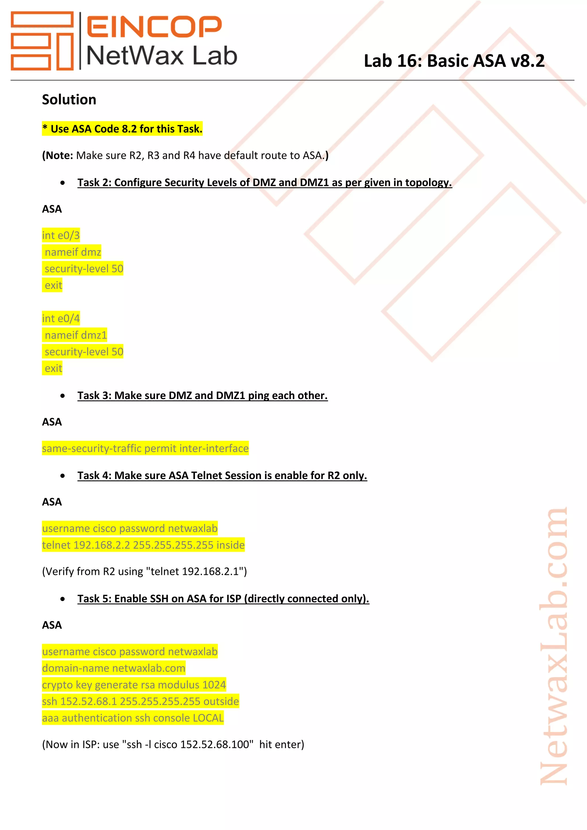 Lab 16: Basic ASA v8.2
Solution
* Use ASA Code 8.2 for this Task.
(Note: Make sure R2, R3 and R4 have default route to ASA.)
 Task 2: Configure Security Levels of DMZ and DMZ1 as per given in topology.
ASA
int e0/3
nameif dmz
security-level 50
exit
int e0/4
nameif dmz1
security-level 50
exit
 Task 3: Make sure DMZ and DMZ1 ping each other.
ASA
same-security-traffic permit inter-interface
 Task 4: Make sure ASA Telnet Session is enable for R2 only.
ASA
username cisco password netwaxlab
telnet 192.168.2.2 255.255.255.255 inside
(Verify from R2 using "telnet 192.168.2.1")
 Task 5: Enable SSH on ASA for ISP (directly connected only).
ASA
username cisco password netwaxlab
domain-name netwaxlab.com
crypto key generate rsa modulus 1024
ssh 152.52.68.1 255.255.255.255 outside
aaa authentication ssh console LOCAL
(Now in ISP: use "ssh -l cisco 152.52.68.100" hit enter)
 