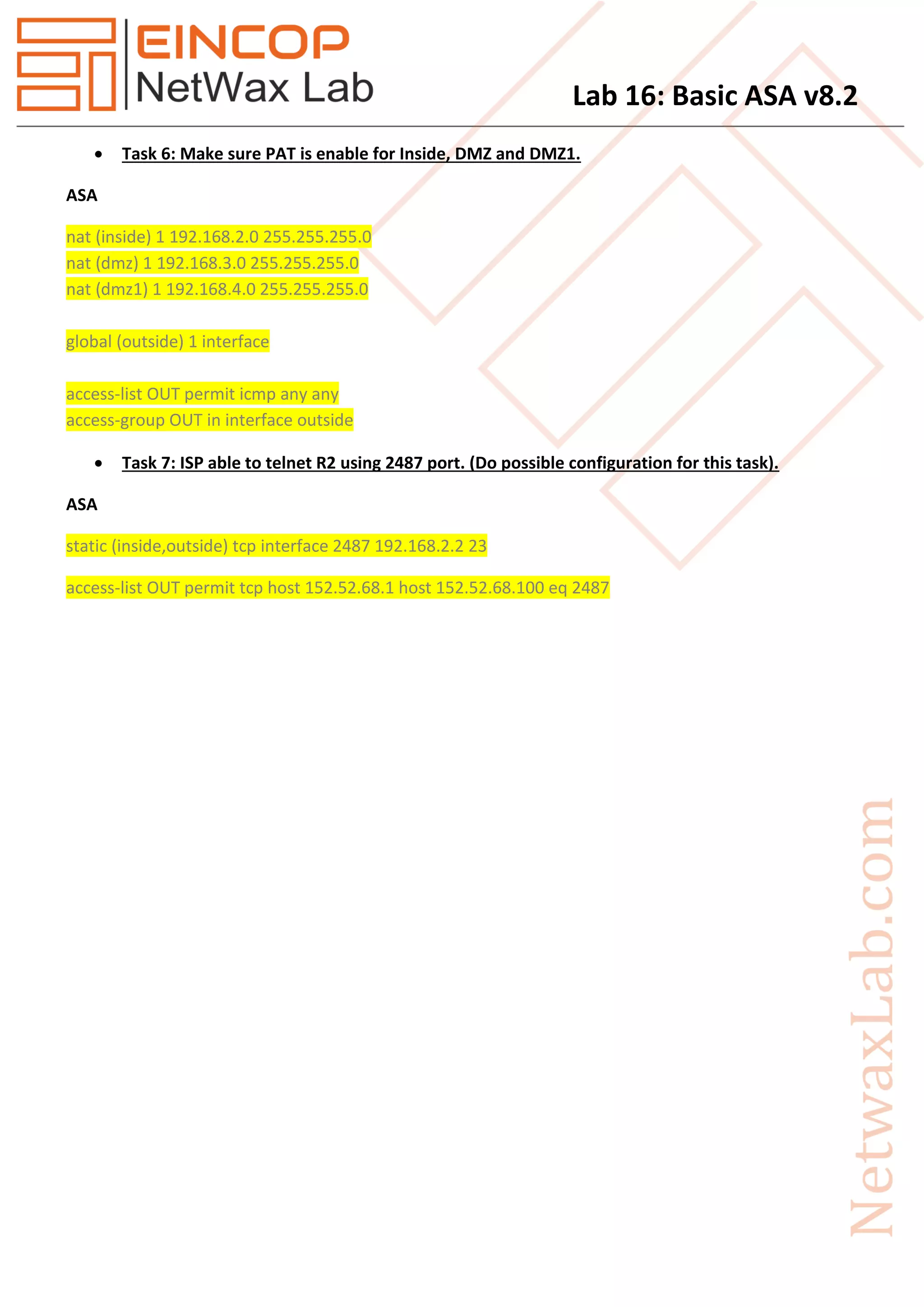 Lab 16: Basic ASA v8.2
 Task 6: Make sure PAT is enable for Inside, DMZ and DMZ1.
ASA
nat (inside) 1 192.168.2.0 255.255.255.0
nat (dmz) 1 192.168.3.0 255.255.255.0
nat (dmz1) 1 192.168.4.0 255.255.255.0
global (outside) 1 interface
access-list OUT permit icmp any any
access-group OUT in interface outside
 Task 7: ISP able to telnet R2 using 2487 port. (Do possible configuration for this task).
ASA
static (inside,outside) tcp interface 2487 192.168.2.2 23
access-list OUT permit tcp host 152.52.68.1 host 152.52.68.100 eq 2487
 