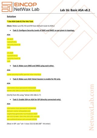 Lab 16: Basic ASA v8.2
Solution
* Use ASA Code 8.2 for this Task.
(Note: Make sure R2, R3 and R4 have default route to ASA.)
 Task 2: Configure Security Levels of DMZ and DMZ1 as per given in topology.
ASA
int e0/3
nameif dmz
security-level 50
exit
int e0/4
nameif dmz1
security-level 50
exit
 Task 3: Make sure DMZ and DMZ1 ping each other.
ASA
same-security-traffic permit inter-interface
 Task 4: Make sure ASA Telnet Session is enable for R2 only.
ASA
username cisco password netwaxlab
telnet 192.168.2.2 255.255.255.255 inside
(Verify from R2 using "telnet 192.168.2.1")
 Task 5: Enable SSH on ASA for ISP (directly connected only).
ASA
username cisco password netwaxlab
domain-name netwaxlab.com
crypto key generate rsa modulus 1024
ssh 152.52.68.1 255.255.255.255 outside
aaa authentication ssh console LOCAL
(Now in ISP: use "ssh -l cisco 152.52.68.100" hit enter)
 