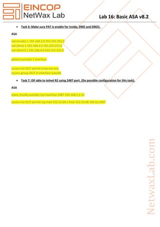 Lab 16: Basic ASA v8.2
 Task 6: Make sure PAT is enable for Inside, DMZ and DMZ1.
ASA
nat (inside) 1 192.168.2.0 255.255.255.0
nat (dmz) 1 192.168.3.0 255.255.255.0
nat (dmz1) 1 192.168.4.0 255.255.255.0
global (outside) 1 interface
access-list OUT permit icmp any any
access-group OUT in interface outside
 Task 7: ISP able to telnet R2 using 2487 port. (Do possible configuration for this task).
ASA
static (inside,outside) tcp interface 2487 192.168.2.2 23
access-list OUT permit tcp host 152.52.68.1 host 152.52.68.100 eq 2487
 