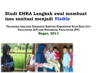Studi EHRA Langkah awal membuat
issu sanitasi menjadi Visible
PELATIHAN FASILITASI STARATEGI SANITASI KABUPATEN/ KOTA BAGI CITY
        FACILITATOR (CF) DAN PROVINCIAL FACILITATOR (PF)
                        Bogor, 2011
 