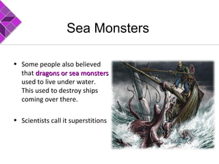 Sea Monsters
• Some people also believed
that dragons or seadragons or sea monstersmonsters
used to live under water.
This used to destroy ships
coming over there.
• Scientists call it superstitions
 