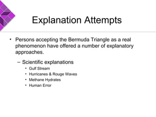 Explanation Attempts
• Persons accepting the Bermuda Triangle as a real
phenomenon have offered a number of explanatory
approaches.
– Scientific explanations
• Gulf Stream
• Hurricanes & Rouge Waves
• Methane Hydrates
• Human Error
 