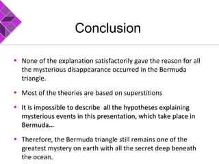 Conclusion
• None of the explanation satisfactorily gave the reason for all
the mysterious disappearance occurred in the Bermuda
triangle.
• Most of the theories are based on superstitions
• It is impossible to describe all the hypotheses explainingIt is impossible to describe all the hypotheses explaining
mysterious events in this presentation, which take place inmysterious events in this presentation, which take place in
BermudaBermuda……
• Therefore, the Bermuda triangle still remains one of the
greatest mystery on earth with all the secret deep beneath
the ocean.
 