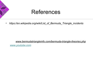 References
• https://en.wikipedia.org/wiki/List_of_Bermuda_Triangle_incidents
• Wikipediahttp://en.wikipedia.org/wiki/Bermuda TrianglemudTriangle:
• http://www.physics.smu.edu/pseudo/BermudaTriangle
• http://www.bermudaattractions.com/bermuda2_000063.htm
• http://www.bermudaattractions.com/bermuda2_00006e.htmExplanat
http://www.bermudatriangleinfo.com/bermuda-triangle-theories.php
www.youtube.com
 