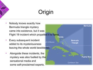 Origin
• Nobody knows exactly how
Bermuda triangle mystery
came into existence, but it was
Flight 19 incident which propelled it to fame.
• Every subsequent incident
added to its mysteriousness
leaving the whole world bewildered.
• Alongside these incidents, the
mystery was also fuelled by the
sensational media and
some self-proclaimed experts.
 