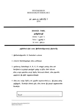 PENTAKSIRAN
BERASASKAN SEKOLAH 2
¾Ã «¨¼× Á¾¢ôÀ£Î 2
2014
BAHASA TAMIL
¾Á¢ú¦Á¡Æ¢
(Kertas 1/ ¾¡û 1)
Tahun / ¬ñÎ 4
50 minit / ¿¢Á¢¼õ
«È¢Å¢ì¸ôÀÎõ Å¨Ã þì§¸ûÅ¢ò¾¡¨Çò ¾¢Èì¸¡§¾
1. þì§¸ûÅ¢ò¾¡Ç¢ø 40 §¸ûÅ¢¸û ¯ûÇÉ.
2. ±øÄ¡ì §¸ûÅ¢¸ÙìÌõ Å¢¨¼ÂÇ¢ì¸×õ.
3. ´ù¦Å¡Õ §¸ûÅ¢ìÌõ A, B, C, D ±ýÛõ ¿¡ýÌ Å¢¨¼¸û
¦¸¡Îì¸ôÀðÊÕìÌõ.«ÅüÚû ´ýÚ ÁðÎ§Á Á¢¸î ºÃ¢Â¡É
Å¢¨¼Â¡Ìõ.«ùÅ¢¨¼¨Âò ¦¾Ã¢× ¦ºöÂ×õ.À¢ýÉ÷, Å¢¨¼ò¾¡Ç¢ø
«¾ü¸¡É þ¼ò¾¢ø ¸Õ¨ÁÂ¡ì¸×õ.
4. Å¢¨¼¨Â Á¡üÈ §¿Ã¢ð¼¡ø Ó¾Ä¢ø ¸Õ¨ÁÂ¡ì¸ôÀð¼ þ¼ò¨¾ ¿ýÌ
«Æ¢òÐÅ¢¼ §ÅñÎõ.À¢ýÉ÷,Ò¾¢Â Å¢¨¼ì¸¡É þ¼ò¨¾ì ¸Õ¨ÁÂ¡ì¸
§ÅñÎõ.
__________________________________________________________________
Pentaksiran Berasaskan Sekolah 2014
Bahasa Tamil Tahun 4
¦ÀÂ÷:................................................................................................
 