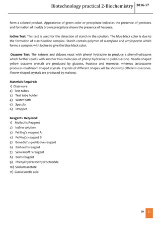 Biotechnology practical 2-Biochemistry 2016-17
SH 11
form a colored product. Appearance of green color or precipitate indicates the presence of pentoses
and formation of muddy brown precipitate shows the presence of hexoses.
Iodine Test: This test is used for the detection of starch in the solution. The blue-black color is due to
the formation of starch-iodine complex. Starch contain polymer of α-amylose and amylopectin which
forms a complex with iodine to give the blue black color.
Osazone Test: The ketoses and aldoses react with phenyl hydrazine to produce a phenylhydrazone
which further reacts with another two molecules of phenyl hydrazine to yield osazone. Needle-shaped
yellow osazone crystals are produced by glucose, fructose and mannose, whereas lactosazone
produces mushroom shaped crystals. Crystals of different shapes will be shown by different osazones.
Flower-shaped crystals are produced by maltose.
Materials Required:
1) Glassware
2) Test tubes
3) Test tube holder
4) Water bath
5) Spatula
6) Dropper
Reagents Required:
1) Molisch’s Reagent
2) Iodine solution
3) Fehling’s reagent A
4) Fehling’s reagent B
5) Benedict’s qualitative reagent
6) Barfoed’s reagent
7) Seliwanoff ’s reagent
8) Bial’s reagent
9) Phenyl hydrazine hydrochloride
10) Sodium acetate
11) Glacial acetic acid
 