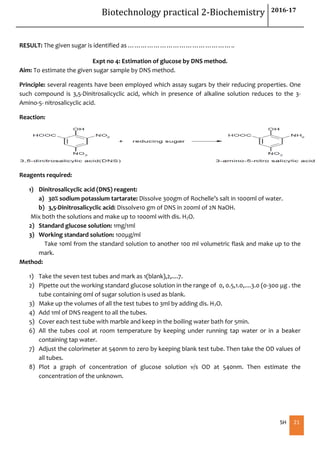Biotechnology practical 2-Biochemistry 2016-17
SH 21
RESULT: The given sugar is identified as …………………………………………..
Expt no 4: Estimation of glucose by DNS method.
Aim: To estimate the given sugar sample by DNS method.
Principle: several reagents have been employed which assay sugars by their reducing properties. One
such compound is 3,5-Dinitrosalicyclic acid, which in presence of alkaline solution reduces to the 3-
Amino-5- nitrosalicyclic acid.
Reaction:
Reagents required:
1) Dinitrosalicyclic acid (DNS) reagent:
a) 30% sodium potassium tartarate: Dissolve 300gm of Rochelle’s salt in 1000ml of water.
b) 3,5-Dinitrosalicyclic acid: Dissolve10 gm of DNS in 200ml of 2N NaOH.
Mix both the solutions and make up to 1000ml with dis. H2O.
2) Standard glucose solution: 1mg/1ml
3) Working standard solution: 100μg/ml
Take 10ml from the standard solution to another 100 ml volumetric flask and make up to the
mark.
Method:
1) Take the seven test tubes and mark as 1(blank),2,....7.
2) Pipette out the working standard glucose solution in the range of 0, 0.5,1.0,....3.0 (0-300 μg . the
tube containing 0ml of sugar solution is used as blank.
3) Make up the volumes of all the test tubes to 3ml by adding dis. H2O.
4) Add 1ml of DNS reagent to all the tubes.
5) Cover each test tube with marble and keep in the boiling water bath for 5min.
6) All the tubes cool at room temperature by keeping under running tap water or in a beaker
containing tap water.
7) Adjust the colorimeter at 540nm to zero by keeping blank test tube. Then take the OD values of
all tubes.
8) Plot a graph of concentration of glucose solution v/s OD at 540nm. Then estimate the
concentration of the unknown.
 