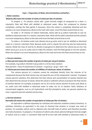 Biotechnology practical 2-Biochemistry 2016-17
SH 2
Expt 1. Preparation of Molar, Normal Solutions and buffers
1. Molar solutions
Molarity (M) means the number of moles of solute per liter of solution.
To prepare a 1 M solution, slowly add 1 gram formula weight of compound to a clean 1-L
volumetric flask half filled with distilled or deionized water. Allow the compound to dissolve
completely, swirling the flask gently if necessary. Once the solute is completely dissolved and the
solution is at room temperature, dilute to the mark with water. Invert the flask several times to mix.
To make a 1 M solution of sodium hydroxide, slowly add 40 g sodium hydroxide to 500 mL
distilled or deionized water in a 1000mL volumetric flask. When all the solid is dissolved and the solution
is at room temperature, dilute to the mark and invert the flask several times to mix.
To make a 1 M solution acetic acid, dissolve 60.05 g acetic acid in 500 mL distilled or deionized
water in a 1000-mL volumetric flask. Because acetic acid is a liquid, the acid may also be measured by
volume. Divide the mass of acid by its density (1.049 g/mL) to determine the volume (57.24 mL). Use
either 60.05 g or 57.24 mL acetic acid to make the solution. Swirl the flask gently to mix the solution.
When the solution is at room temperature, dilute to the mark and invert the flask several times to mix.
2. Percent solutions:
a. Mass percent means the number of grams of solute per 100 g of solution.
For example, 10 g sodium chloride in 90 g water is a 10% by mass solution.
Mass percent = mass of solute/mass of solution = 10 g/ (10 g + 90 g) × 100% = 10%
b. Volume percent means the number of milliliters of solute per 100mL of solution.
The volume percent of a solution cannot be calculated directly from the volumes of its
components because the final volume may not equal the sum of the components’ volumes. To prepare
volume percent solutions, first determine the final volume and concentration of solution desired and
then determine the amount of solute. Dilute the solute in sufficient solvent to produce the final volume
of solution desired. For example, to prepare 100 mL of a 10% by volume solution of acetic acid, dilute 10
mL acetic acid with distilled or deionized water to make 100 mL of solution. Note: Solutions of
concentrated reagents, such as 37% hydrochloric and 85% phosphoric acids, are percent solutions by
mass. In general, percent solutions are by mass.
3. Normal solutions:
Normality (N) means the number of equivalents of solute per liter of solution.
An equivalent is defined separately for acid-base and reduction oxidation (redox) chemistry. In
acid-base chemistry, an equivalent is the mass of chemical that donates or accepts one mole of
protons. For example, sulfuric acid is a diprotic acid. One-half mole of sulfuric acid therefore provides
one mole of protons. To prepare a 1 N solution of sulfuric acid, slowly add one-half gram formula weight
of sulfuric acid to a clean 1-L volumetric flask and fill to the mark with distilled or deionized water. In
 
