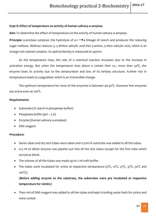Biotechnology practical 2-Biochemistry 2016-17
SH 29
Expt 8: Effect of temperature on activity of human salivary α-amylase
Aim: To determine the effect of temperature on the activity of human salivary α-amylase.
Principle: α-amylase catalyses the hydrolysis of α-1 4 linkage of starch and produces the reducing
sugar maltose. Maltose reduces 3, 5-dinitro salicylic acid into 3-amino, 5-nitro salicylic acid, which is an
orange red colored complex. Its optical density is measured at 540nm.
As the temperature rises, the rate of a chemical reaction increases due to the increase in
activation energy. But when the temperature rises above a certain limit i.e., more than 50°C, the
enzyme loses its activity due to the denaturation and loss of its tertiary structure. Further rise in
temperature leads to coagulation which is an irreversible change.
The optimum temperature for most of the enzymes is between 40-50°C. However few enzymes
are active even at 100°C.
Requirements:
 Substrate (1% starch in phosphate buffer)
 Phosphate buffer (pH – 7.0)
 Enzyme (Human salivary α-amylase)
 DNS reagent
Procedure:
 Seven clean and dry test tubes were taken and 0.5ml of substrate was added to all the tubes.
 0.5 ml of dilute enzyme was pipette out into all the test tubes except for the first tube which
served as blank.
 The volume of all the tubes was made up to 2 ml with buffer.
 The tubes were incubated for 5mins at respective temperature (0°C, 10°C, 27°C, 37°C, 50°C and
100°C).
(Before adding enzyme to the substrate, the substrates were pre incubated at respective
temperature for 10mins)
 Then 1ml of DNS reagent was added to all the tubes and kept in boiling water bath for 5mins and
were cooled.
 