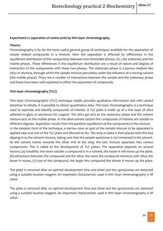 Biotechnology practical 2-Biochemistry 2016-17
SH 35
Experiment 11: separation of amino acids by thin layer chromatography.
Theory:
Chromatography is by far the most useful general group of techniques available for the separation of
closely related compounds in a mixture. Here the separation is effected by differences in the
equilibrium distribution of the components between two immiscible phases, viz., the stationary and the
mobile phases. These differences in the equilibrium distribution are a result of nature and degree of
interaction of the components with these two phases. The stationary phase is a porous medium like
silica or alumina, through which the sample mixture percolates under the influence of a moving solvent
(the mobile phase). There are a number of interactions between the sample and the stationary phase
and these have been well exploited to effect the separation of compounds.
Thin layer chromatography [TLC]:
Thin layer chromatographic (TLC) technique readily provides qualitative information and with careful
attention to details, it is possible to obtain quantitative data. Thin layer chromatography is a technique
used to separate and identify compounds of interest. A TLC plate is made up of a thin layer of silica
adhered to glass or aluminum for support. The silica gel acts as the stationary phase and the solvent
mixture acts as the mobile phase. In the ideal solvent system the compounds of interest are soluble to
different degrees. Separation results from the partition equilibrium of the components in the mixture.
In the simplest form of the technique, a narrow zone or spot of the sample mixture to be separated is
applied near one end of the TLC plate and allowed to dry. The strip or plate is then placed with this end
dipping in to the solvent mixture, taking care that the sample spot/zone is not immersed in the solvent.
As the solvent moves towards the other end of the strip, the test mixture separates into various
components. This is called as the development of TLC plates. The separation depends on several
factors; (a) solubility: the more soluble a compound is in a solvent, the faster it will move up the plate.
(b) attractions between the compound and the silica, the more the compound interacts with silica, the
lesser it moves, (c) size of the compound, the larger the compound the slower it moves up the plate.
The plate is removed after an optimal development time and dried and the spots/zones are detected
using a suitable location reagent. An important characteristic used in thin layer chromatography is Rf
value.
The plate is removed after an optimal development time and dried and the spots/zones are detected
using a suitable location reagent. An important characteristic used in thin layer chromatography is Rf
value.
 