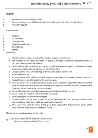 Biotechnology practical 2-Biochemistry 2016-17
SH 37
Reagents:
1. 2% solution of individual amino acids.
2. Solvent mixture of normal butanol, acetic acid and water in the ratio 12:3:5 by volume.
3. Ninhydrin reagent.
Requirements:
1. TLC plate.
2. TLC chamber.
3. Capillary tubes.
4. Reagent spray bottle.
5. Conical flasks.
6. Beakers.
Procedure:
1. Pour the solvent mixture in to the TLC chamber and close the chamber.
2. The chamber should not be disturbed for about 30 minutes so that the atmosphere in the jar
becomes saturated with the solvent.
3. Cut the plate to the correct size and using a pencil (never ever use a pen) gently draw a straight
line across the plate approximately 2 cm from the bottom.
4. Using a capillary tube, a minute drop of amino acid is spotted on the line.
5. Allow the spot to dry.
6. Spot the second amino acid on the plate [enough space should be provided between the spots].
7. Repeat the above step for spotting the unknown acid.
8. Place the plate in the TLC chamber as evenly as possible and lean it against the side(immerse the
plate such that the line is above the solvent). Allow capillary action to draw the solvent up the
plate until it is approximately 1 cm from the end.
9. Remove the plate and immediately draw a pencil line across the solvent top.
10. Under a hood dry the plate with the aid of a blow dryer.
11. Spray the dry plate with ninhydrin reagent.
12. Dry the plates in hot air oven at 105°C for 5 min. [Ninhydrin will react with the faded spots of
amino acids and make them visible as purple colored spots.]
13. After some time, mark the center of the spots, then measure the distance of the center of the
spots from the origin and calculate the Rf values.
Rf value can be calculated using the formula:
 