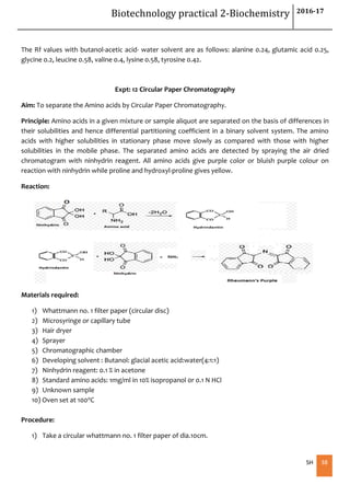 Biotechnology practical 2-Biochemistry 2016-17
SH 38
The Rf values with butanol-acetic acid- water solvent are as follows: alanine 0.24, glutamic acid 0.25,
glycine 0.2, leucine 0.58, valine 0.4, lysine 0.58, tyrosine 0.42.
Expt: 12 Circular Paper Chromatography
Aim: To separate the Amino acids by Circular Paper Chromatography.
Principle: Amino acids in a given mixture or sample aliquot are separated on the basis of differences in
their solubilities and hence differential partitioning coefficient in a binary solvent system. The amino
acids with higher solubilities in stationary phase move slowly as compared with those with higher
solubilities in the mobile phase. The separated amino acids are detected by spraying the air dried
chromatogram with ninhydrin reagent. All amino acids give purple color or bluish purple colour on
reaction with ninhydrin while proline and hydroxyl-proline gives yellow.
Reaction:
Materials required:
1) Whattmann no. 1 filter paper (circular disc)
2) Microsyringe or capillary tube
3) Hair dryer
4) Sprayer
5) Chromatographic chamber
6) Developing solvent : Butanol: glacial acetic acid:water(4:1:1)
7) Ninhydrin reagent: 0.1 % in acetone
8) Standard amino acids: 1mg/ml in 10% isopropanol 0r 0.1 N HCl
9) Unknown sample
10) Oven set at 1000C
Procedure:
1) Take a circular whattmann no. 1 filter paper of dia.10cm.
 