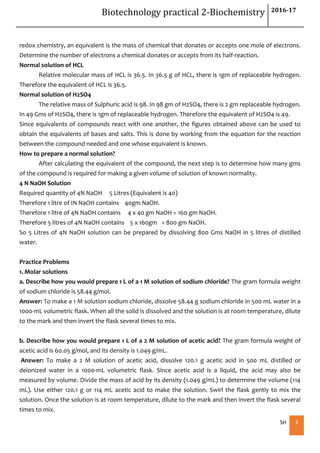 Biotechnology practical 2-Biochemistry 2016-17
SH 3
redox chemistry, an equivalent is the mass of chemical that donates or accepts one mole of electrons.
Determine the number of electrons a chemical donates or accepts from its half-reaction.
Normal solution of HCL
Relative molecular mass of HCL is 36.5. In 36.5 g of HCL, there is 1gm of replaceable hydrogen.
Therefore the equivalent of HCL is 36.5.
Normal solution of H2SO4
The relative mass of Sulphuric acid is 98. In 98 gm of H2SO4, there is 2 gm replaceable hydrogen.
In 49 Gms of H2SO4, there is 1gm of replaceable hydrogen. Therefore the equivalent of H2SO4 is 49.
Since equivalents of compounds react with one another, the figures obtained above can be used to
obtain the equivalents of bases and salts. This is done by working from the equation for the reaction
between the compound needed and one whose equivalent is known.
How to prepare a normal solution?
After calculating the equivalent of the compound, the next step is to determine how many gms
of the compound is required for making a given volume of solution of known normality.
4 N NaOH Solution
Required quantity of 4N NaOH 5 Litres (Equivalent is 40)
Therefore 1 litre of IN NaOH contains 40gm NaOH.
Therefore 1 litre of 4N NaOH contains 4 x 40 gm NaOH = 160 gm NaOH.
Therefore 5 litres of 4N NaOH contains 5 x 160gm = 800 gm NaOH.
So 5 Litres of 4N NaOH solution can be prepared by dissolving 800 Gms NaOH in 5 litres of distilled
water.
Practice Problems
1. Molar solutions
a. Describe how you would prepare 1 L of a 1 M solution of sodium chloride? The gram formula weight
of sodium chloride is 58.44 g/mol.
Answer: To make a 1 M solution sodium chloride, dissolve 58.44 g sodium chloride in 500 mL water in a
1000-mL volumetric flask. When all the solid is dissolved and the solution is at room temperature, dilute
to the mark and then invert the flask several times to mix.
b. Describe how you would prepare 1 L of a 2 M solution of acetic acid? The gram formula weight of
acetic acid is 60.05 g/mol, and its density is 1.049 g/mL.
Answer: To make a 2 M solution of acetic acid, dissolve 120.1 g acetic acid in 500 mL distilled or
deionized water in a 1000-mL volumetric flask. Since acetic acid is a liquid, the acid may also be
measured by volume. Divide the mass of acid by its density (1.049 g/mL) to determine the volume (114
mL). Use either 120.1 g or 114 mL acetic acid to make the solution. Swirl the flask gently to mix the
solution. Once the solution is at room temperature, dilute to the mark and then invert the flask several
times to mix.
 