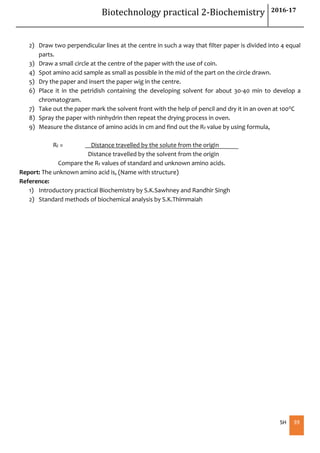 Biotechnology practical 2-Biochemistry 2016-17
SH 39
2) Draw two perpendicular lines at the centre in such a way that filter paper is divided into 4 equal
parts.
3) Draw a small circle at the centre of the paper with the use of coin.
4) Spot amino acid sample as small as possible in the mid of the part on the circle drawn.
5) Dry the paper and insert the paper wig in the centre.
6) Place it in the petridish containing the developing solvent for about 30-40 min to develop a
chromatogram.
7) Take out the paper mark the solvent front with the help of pencil and dry it in an oven at 1000C
8) Spray the paper with ninhydrin then repeat the drying process in oven.
9) Measure the distance of amino acids in cm and find out the Rf value by using formula,
Rf = Distance travelled by the solute from the origin
Distance travelled by the solvent from the origin
Compare the Rf values of standard and unknown amino acids.
Report: The unknown amino acid is, (Name with structure)
Reference:
1) Introductory practical Biochemistry by S.K.Sawhney and Randhir Singh
2) Standard methods of biochemical analysis by S.K.Thimmaiah
 