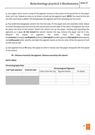 Biotechnology practical 2-Biochemistry 2016-17
SH 43
3. Use a glass rod to touch a drop of the pigment extract to the center of the pencil line on the paper
strip. Let it dry. Repeat as many as 20 times, to build up the pigment spot. NOTE: You must let the dot
dry after each drop is added. The drying keeps the pigment dot from spreading out too much.
4. Pour 5 ml chromatography solvent into the test tube. Fit the paper and cork assembly inside. Adjust
it so that the paper point just touches the solvent (but not the sides of the tube). The pigment dot must
be above the level of the solvent. Watch the solvent rise up the paper, carrying and separating the
pigments as it goes. At the instant the solvent reaches the top, remove the paper and let it dry.
Observe the bands of pigment. The order, from the top, should
be carotenes (orange), xanthophylls (yellow), chlorophyll a (yellow-green), chlorophyll b (blue-green),
and anthocyanin (red). Identify and label the pigment bands on the dry strip. Write the species of leaf
on the strip as well.
5. Each pigment has an Rf value, the speed at which it moves over the paper compared with the speed
of the solvent.
Rf = Distance moved by the pigment / Distance moved by the solvent
DATA TABLE:
Chromatography Data
Leaf Type (species) External color
Chromatogram Pigments
Colors from the Top Pigment Names Rf Values
 