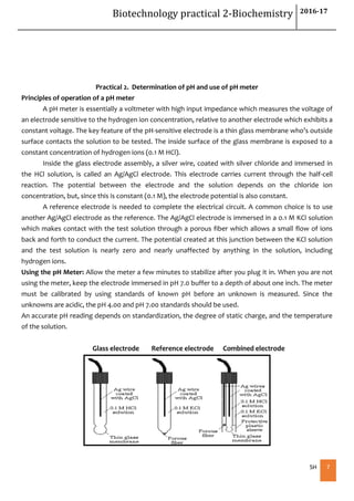 Biotechnology practical 2-Biochemistry 2016-17
SH 7
Practical 2. Determination of pH and use of pH meter
Principles of operation of a pH meter
A pH meter is essentially a voltmeter with high input impedance which measures the voltage of
an electrode sensitive to the hydrogen ion concentration, relative to another electrode which exhibits a
constant voltage. The key feature of the pH-sensitive electrode is a thin glass membrane who’s outside
surface contacts the solution to be tested. The inside surface of the glass membrane is exposed to a
constant concentration of hydrogen ions (0.1 M HCl).
Inside the glass electrode assembly, a silver wire, coated with silver chloride and immersed in
the HCl solution, is called an Ag/AgCl electrode. This electrode carries current through the half-cell
reaction. The potential between the electrode and the solution depends on the chloride ion
concentration, but, since this is constant (0.1 M), the electrode potential is also constant.
A reference electrode is needed to complete the electrical circuit. A common choice is to use
another Ag/AgCl electrode as the reference. The Ag/AgCl electrode is immersed in a 0.1 M KCl solution
which makes contact with the test solution through a porous fiber which allows a small flow of ions
back and forth to conduct the current. The potential created at this junction between the KCl solution
and the test solution is nearly zero and nearly unaffected by anything in the solution, including
hydrogen ions.
Using the pH Meter: Allow the meter a few minutes to stabilize after you plug it in. When you are not
using the meter, keep the electrode immersed in pH 7.0 buffer to a depth of about one inch. The meter
must be calibrated by using standards of known pH before an unknown is measured. Since the
unknowns are acidic, the pH 4.00 and pH 7.00 standards should be used.
An accurate pH reading depends on standardization, the degree of static charge, and the temperature
of the solution.
Glass electrode Reference electrode Combined electrode
 