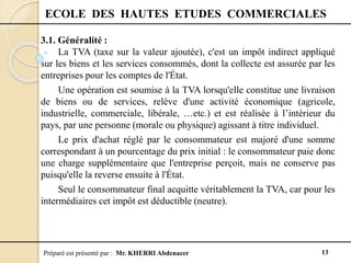 Préparé est présenté par : Mr. KHERRI Abdenacer 13
ECOLE DES HAUTES ETUDES COMMERCIALES
3.1. Généralité :
La TVA (taxe sur la valeur ajoutée), c'est un impôt indirect appliqué
sur les biens et les services consommés, dont la collecte est assurée par les
entreprises pour les comptes de l'État.
Une opération est soumise à la TVA lorsqu'elle constitue une livraison
de biens ou de services, relève d'une activité économique (agricole,
industrielle, commerciale, libérale, …etc.) et est réalisée à l’intérieur du
pays, par une personne (morale ou physique) agissant à titre individuel.
Le prix d'achat réglé par le consommateur est majoré d'une somme
correspondant à un pourcentage du prix initial : le consommateur paie donc
une charge supplémentaire que l'entreprise perçoit, mais ne conserve pas
puisqu'elle la reverse ensuite à l'État.
Seul le consommateur final acquitte véritablement la TVA, car pour les
intermédiaires cet impôt est déductible (neutre).
 