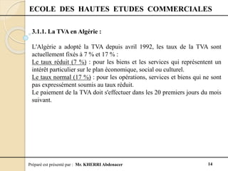 Préparé est présenté par : Mr. KHERRI Abdenacer 14
ECOLE DES HAUTES ETUDES COMMERCIALES
3.1.1. La TVA en Algérie :
L'Algérie a adopté la TVA depuis avril 1992, les taux de la TVA sont
actuellement fixés à 7 % et 17 % :
Le taux réduit (7 %) : pour les biens et les services qui représentent un
intérêt particulier sur le plan économique, social ou culturel.
Le taux normal (17 %) : pour les opérations, services et biens qui ne sont
pas expressément soumis au taux réduit.
Le paiement de la TVA doit s'effectuer dans les 20 premiers jours du mois
suivant.
 