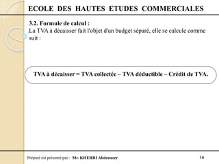 Préparé est présenté par : Mr. KHERRI Abdenacer 16
ECOLE DES HAUTES ETUDES COMMERCIALES
3.2. Formule de calcul :
La TVA à décaisser fait l'objet d'un budget séparé, elle se calcule comme
suit :
TVA à décaisser = TVA collectée – TVA déductible – Crédit de TVA.
 