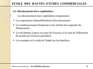 Préparé est présenté par : Mr. KHERRI Abdenacer 23
ECOLE DES HAUTES ETUDES COMMERCIALES
4.2. Décaissements hors exploitation :
Les décaissements hors exploitation comprennent :
 Les acquisitions d'immobilisations (l'investissement).
 Les remboursements d'emprunts et les intérêts des emprunts (le
financement).
 Les dividendes à payer au cours de l'exercice à la suite de l'affectation
du résultat de l'exercice précédent.
 Les acomptes et le solde de l'impôt sur les bénéfices.
 