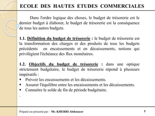Préparé est présenté par : Mr. KHERRI Abdenacer 5
ECOLE DES HAUTES ETUDES COMMERCIALES
Dans l'ordre logique des choses, le budget de trésorerie est le
dernier budget à élaborer, le budget de trésorerie est la conséquence
de tous les autres budgets.
1.1. Définition du budget de trésorerie : le budget de trésorerie est
la transformation des charges et des produits de tous les budgets
précédents en encaissements et en décaissements, notions qui
privilégient l'échéance des flux monétaires.
1.2. Objectifs du budget de trésorerie : dans une optique
strictement budgétaire, le budget de trésorerie répond à plusieurs
impératifs :
 Prévoir les encaissements et les décaissements.
 Assurer l'équilibre entre les encaissements et les décaissements.
 Connaitre le solde de fin de période budgétaire.
.
 