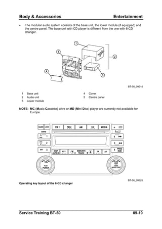 Body & Accessories Entertainment
• The modular audio system consists of the base unit, the lower module (if equipped) and
the centre panel. The base unit with CD player is different from the one with 6-CD
changer.
BT-50_09018
1 Base unit 4 Cover
2 Audio unit 5 Centre panel
3 Lower module
NOTE: MC (Music Cassette) drive or MD (Mini Disc) player are currently not available for
Europe.
BT-50_09025
Operating key layout of the 6-CD changer
Service Training BT-50 09-19
 