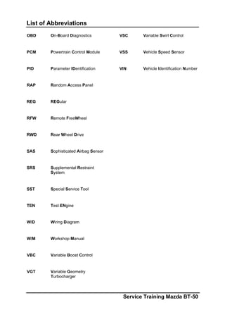 List of Abbreviations
OBD On-Board Diagnostics
PCM Powertrain Control Module
PID Parameter IDentification
RAP Random Access Panel
REG REGular
RFW Remote FreeWheel
RWD Rear Wheel Drive
SAS Sophisticated Airbag Sensor
SRS Supplemental Restraint
System
SST Special Service Tool
TEN Test ENgine
W/D Wiring Diagram
W/M Workshop Manual
VBC Variable Boost Control
VGT Variable Geometry
Turbocharger
VSC Variable Swirl Control
VSS Vehicle Speed Sensor
VIN Vehicle Identification Number
Service Training Mazda BT-50
 