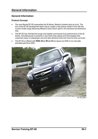 General Information
General Information
Product Concept
• The new Mazda BT-50 supersedes the B-Series, Mazda’s present pick-up truck. The
aim of the BT-50 development team was to create a new pickup model in line with the
current model range delivering Mazda’s Zoom-Zoom spirit in its individual and distinctive
way.
• The BT-50 has inherited the tough and reliable commercial truck performance of the B-
Series. Simultaneously it presents a new fresh body styling and technologies that
customers enjoy on passenger cars and also demand more and more for pick-up trucks.
• The BT-50 is offered with RWD (Rear Wheel Drive) layout as 2WD or as manually
activated part-time 4WD.
BT-50_00001
Service Training BT-50 00-1
 