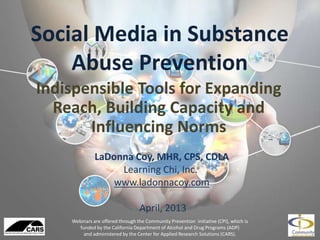 Social Media in Substance
Abuse Prevention
Indispensible Tools for Expanding
Reach, Building Capacity and
Influencing Norms
Webinars are offered through the Community Prevention Initiative (CPI), which is
funded by the California Department of Alcohol and Drug Programs (ADP)
and administered by the Center for Applied Research Solutions (CARS).
LaDonna Coy, MHR, CPS, CDLA
Learning Chi, Inc.
www.ladonnacoy.com
April, 2013
 