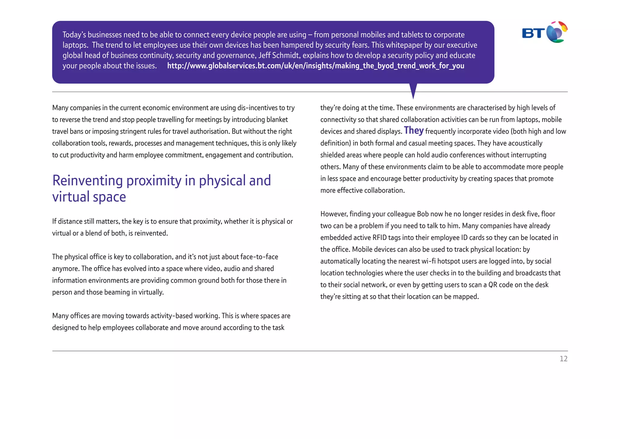 Many companies in the current economic environment are using dis-incentives to try
to reverse the trend and stop people travelling for meetings by introducing blanket
travel bans or imposing stringent rules for travel authorisation. But without the right
collaboration tools, rewards, processes and management techniques, this is only likely
to cut productivity and harm employee commitment, engagement and contribution.
Reinventing proximity in physical and
virtual space
If distance still matters, the key is to ensure that proximity, whether it is physical or
virtual or a blend of both, is reinvented.
The physical office is key to collaboration, and it’s not just about face-to-face
anymore. The office has evolved into a space where video, audio and shared
information environments are providing common ground both for those there in
person and those beaming in virtually.
Many offices are moving towards activity-based working. This is where spaces are
designed to help employees collaborate and move around according to the task
they’re doing at the time. These environments are characterised by high levels of
connectivity so that shared collaboration activities can be run from laptops, mobile
devices and shared displays. Theyfrequently incorporate video (both high and low
definition) in both formal and casual meeting spaces. They have acoustically
shielded areas where people can hold audio conferences without interrupting
others. Many of these environments claim to be able to accommodate more people
in less space and encourage better productivity by creating spaces that promote
more effective collaboration.
However, finding your colleague Bob now he no longer resides in desk five, floor
two can be a problem if you need to talk to him. Many companies have already
embedded active RFID tags into their employee ID cards so they can be located in
the office. Mobile devices can also be used to track physical location: by
automatically locating the nearest wi-fi hotspot users are logged into, by social
location technologies where the user checks in to the building and broadcasts that
to their social network, or even by getting users to scan a QR code on the desk
they’re sitting at so that their location can be mapped.
12
Today’s businesses need to be able to connect every device people are using – from personal mobiles and tablets to corporate
laptops. The trend to let employees use their own devices has been hampered by security fears. This whitepaper by our executive
global head of business continuity, security and governance, Jeff Schmidt, explains how to develop a security policy and educate
your people about the issues. http://www.globalservices.bt.com/uk/en/insights/making_the_byod_trend_work_for_you
 