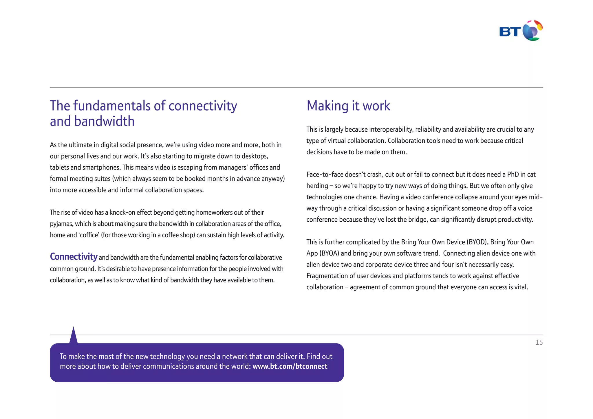 The fundamentals of connectivity
and bandwidth
As the ultimate in digital social presence, we’re using video more and more, both in
our personal lives and our work. It’s also starting to migrate down to desktops,
tablets and smartphones. This means video is escaping from managers’ offices and
formal meeting suites (which always seem to be booked months in advance anyway)
into more accessible and informal collaboration spaces.
The rise of video has a knock-on effect beyond getting homeworkers out of their
pyjamas, which is about making sure the bandwidth in collaboration areas of the office,
home and ‘coffice’ (for those working in a coffee shop) can sustain high levels of activity.
Connectivityand bandwidth are the fundamental enabling factors for collaborative
common ground. It’s desirable to have presence information for the people involved with
collaboration, as well as to know what kind of bandwidth they have available to them.
Making it work
This is largely because interoperability, reliability and availability are crucial to any
type of virtual collaboration. Collaboration tools need to work because critical
decisions have to be made on them.
Face-to-face doesn’t crash, cut out or fail to connect but it does need a PhD in cat
herding – so we’re happy to try new ways of doing things. But we often only give
technologies one chance. Having a video conference collapse around your eyes mid-
way through a critical discussion or having a significant someone drop off a voice
conference because they’ve lost the bridge, can significantly disrupt productivity.
This is further complicated by the Bring Your Own Device (BYOD), Bring Your Own
App (BYOA) and bring your own software trend. Connecting alien device one with
alien device two and corporate device three and four isn’t necessarily easy.
Fragmentation of user devices and platforms tends to work against effective
collaboration – agreement of common ground that everyone can access is vital.
15
To make the most of the new technology you need a network that can deliver it. Find out
more about how to deliver communications around the world: www.bt.com/btconnect
 