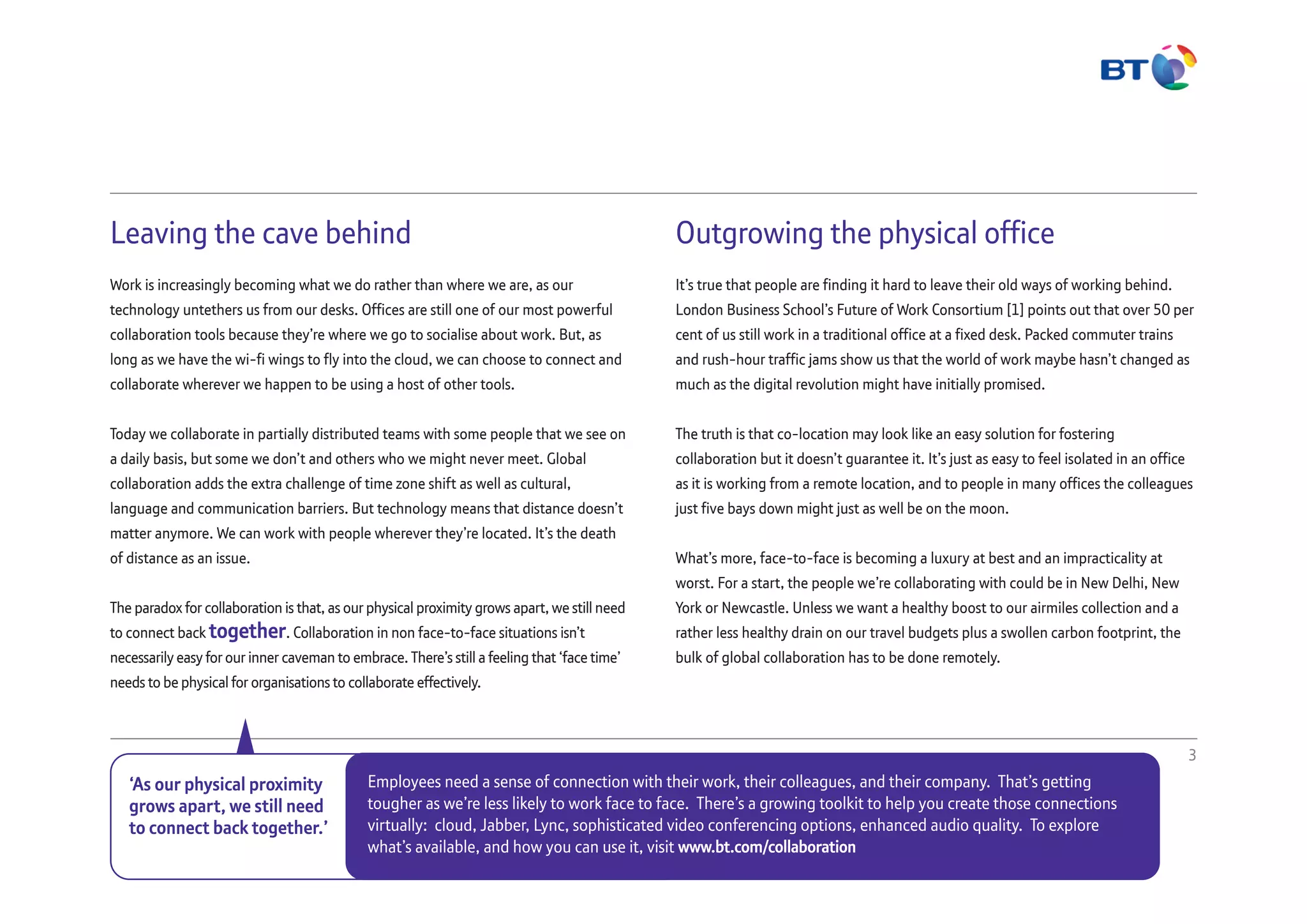 Leaving the cave behind
Work is increasingly becoming what we do rather than where we are, as our
technology untethers us from our desks. Offices are still one of our most powerful
collaboration tools because they’re where we go to socialise about work. But, as
long as we have the wi-fi wings to fly into the cloud, we can choose to connect and
collaborate wherever we happen to be using a host of other tools.
Today we collaborate in partially distributed teams with some people that we see on
a daily basis, but some we don’t and others who we might never meet. Global
collaboration adds the extra challenge of time zone shift as well as cultural,
language and communication barriers. But technology means that distance doesn’t
matter anymore. We can work with people wherever they’re located. It’s the death
of distance as an issue.
The paradox for collaboration is that, as our physical proximity grows apart, we still need
to connect back together. Collaboration in non face-to-face situations isn’t
necessarily easy for our inner caveman to embrace. There’s still a feeling that ‘face time’
needs to be physical for organisations to collaborate effectively.
Outgrowing the physical office
It’s true that people are finding it hard to leave their old ways of working behind.
London Business School’s Future of Work Consortium [1] points out that over 50 per
cent of us still work in a traditional office at a fixed desk. Packed commuter trains
and rush-hour traffic jams show us that the world of work maybe hasn’t changed as
much as the digital revolution might have initially promised.
The truth is that co-location may look like an easy solution for fostering
collaboration but it doesn’t guarantee it. It’s just as easy to feel isolated in an office
as it is working from a remote location, and to people in many offices the colleagues
just five bays down might just as well be on the moon.
What’s more, face-to-face is becoming a luxury at best and an impracticality at
worst. For a start, the people we’re collaborating with could be in New Delhi, New
York or Newcastle. Unless we want a healthy boost to our airmiles collection and a
rather less healthy drain on our travel budgets plus a swollen carbon footprint, the
bulk of global collaboration has to be done remotely.
3
‘As our physical proximity
grows apart, we still need
to connect back together.’
Employees need a sense of connection with their work, their colleagues, and their company. That’s getting
tougher as we’re less likely to work face to face. There’s a growing toolkit to help you create those connections
virtually: cloud, Jabber, Lync, sophisticated video conferencing options, enhanced audio quality. To explore
what’s available, and how you can use it, visit www.bt.com/collaboration
 