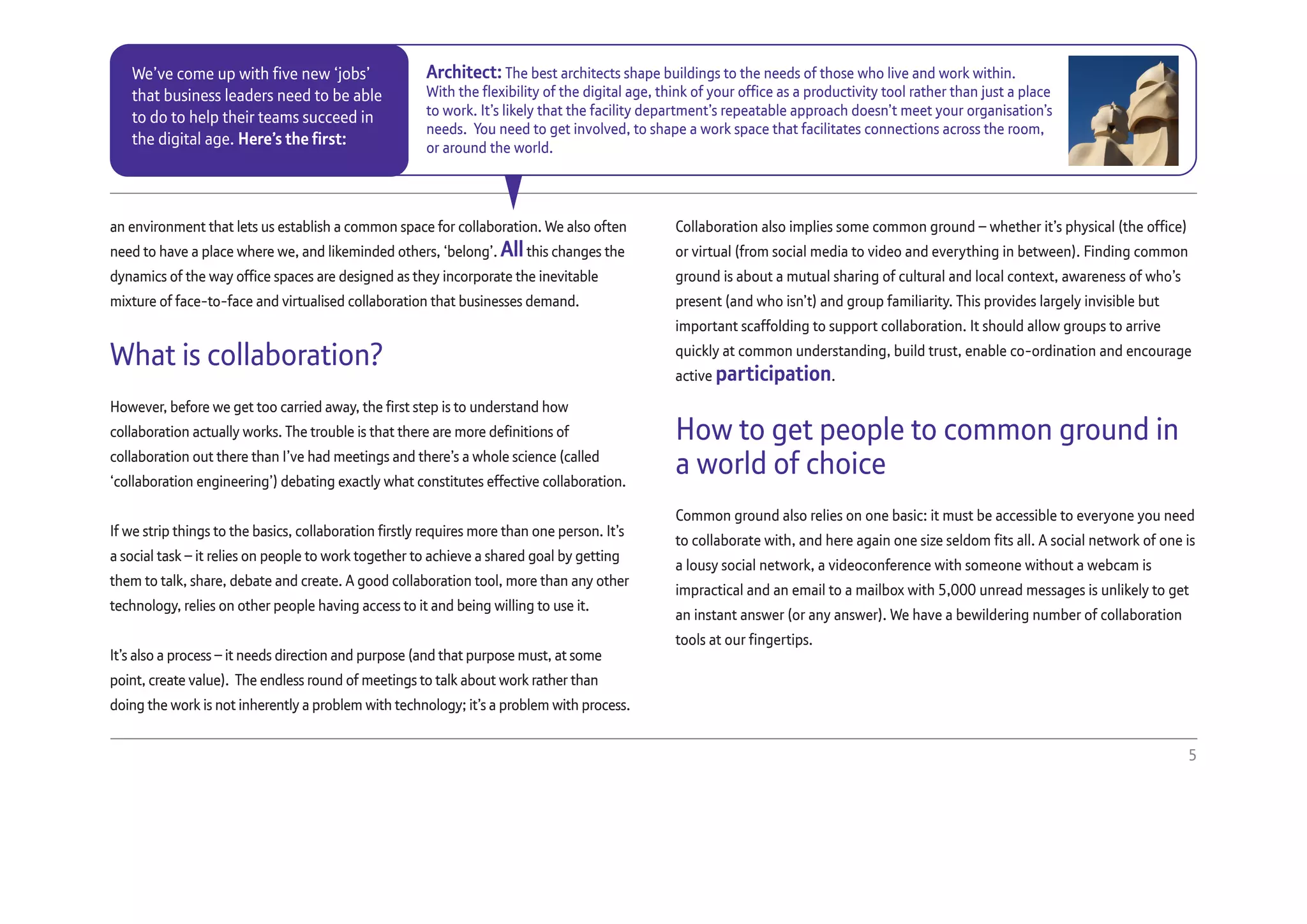 an environment that lets us establish a common space for collaboration. We also often
need to have a place where we, and likeminded others, ‘belong’. Allthis changes the
dynamics of the way office spaces are designed as they incorporate the inevitable
mixture of face-to-face and virtualised collaboration that businesses demand.
What is collaboration?
However, before we get too carried away, the first step is to understand how
collaboration actually works. The trouble is that there are more definitions of
collaboration out there than I’ve had meetings and there’s a whole science (called
‘collaboration engineering’) debating exactly what constitutes effective collaboration.
If we strip things to the basics, collaboration firstly requires more than one person. It’s
a social task – it relies on people to work together to achieve a shared goal by getting
them to talk, share, debate and create. A good collaboration tool, more than any other
technology, relies on other people having access to it and being willing to use it.
It’s also a process – it needs direction and purpose (and that purpose must, at some
point, create value). The endless round of meetings to talk about work rather than
doing the work is not inherently a problem with technology; it’s a problem with process.
Collaboration also implies some common ground – whether it’s physical (the office)
or virtual (from social media to video and everything in between). Finding common
ground is about a mutual sharing of cultural and local context, awareness of who’s
present (and who isn’t) and group familiarity. This provides largely invisible but
important scaffolding to support collaboration. It should allow groups to arrive
quickly at common understanding, build trust, enable co-ordination and encourage
active participation.
How to get people to common ground in
a world of choice
Common ground also relies on one basic: it must be accessible to everyone you need
to collaborate with, and here again one size seldom fits all. A social network of one is
a lousy social network, a videoconference with someone without a webcam is
impractical and an email to a mailbox with 5,000 unread messages is unlikely to get
an instant answer (or any answer). We have a bewildering number of collaboration
tools at our fingertips.
5
Architect: The best architects shape buildings to the needs of those who live and work within.
With the flexibility of the digital age, think of your office as a productivity tool rather than just a place
to work. It’s likely that the facility department’s repeatable approach doesn’t meet your organisation’s
needs. You need to get involved, to shape a work space that facilitates connections across the room,
or around the world.
We’ve come up with five new ‘jobs’
that business leaders need to be able
to do to help their teams succeed in
the digital age. Here’s the first:
 
