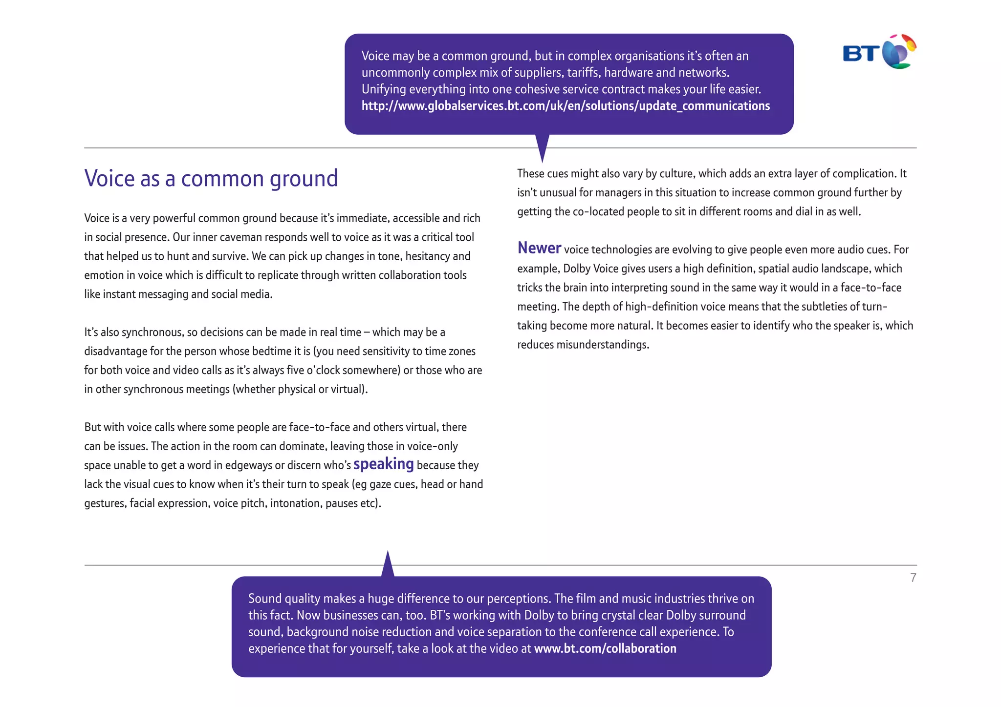 Voice as a common ground
Voice is a very powerful common ground because it’s immediate, accessible and rich
in social presence. Our inner caveman responds well to voice as it was a critical tool
that helped us to hunt and survive. We can pick up changes in tone, hesitancy and
emotion in voice which is difficult to replicate through written collaboration tools
like instant messaging and social media.
It’s also synchronous, so decisions can be made in real time – which may be a
disadvantage for the person whose bedtime it is (you need sensitivity to time zones
for both voice and video calls as it’s always five o’clock somewhere) or those who are
in other synchronous meetings (whether physical or virtual).
But with voice calls where some people are face-to-face and others virtual, there
can be issues. The action in the room can dominate, leaving those in voice-only
space unable to get a word in edgeways or discern who’s speaking because they
lack the visual cues to know when it’s their turn to speak (eg gaze cues, head or hand
gestures, facial expression, voice pitch, intonation, pauses etc).
These cues might also vary by culture, which adds an extra layer of complication. It
isn’t unusual for managers in this situation to increase common ground further by
getting the co-located people to sit in different rooms and dial in as well.
Newervoice technologies are evolving to give people even more audio cues. For
example, Dolby Voice gives users a high definition, spatial audio landscape, which
tricks the brain into interpreting sound in the same way it would in a face-to-face
meeting. The depth of high-definition voice means that the subtleties of turn-
taking become more natural. It becomes easier to identify who the speaker is, which
reduces misunderstandings.
7
Voice may be a common ground, but in complex organisations it’s often an
uncommonly complex mix of suppliers, tariffs, hardware and networks.
Unifying everything into one cohesive service contract makes your life easier.
http://www.globalservices.bt.com/uk/en/solutions/update_communications
Sound quality makes a huge difference to our perceptions. The film and music industries thrive on
this fact. Now businesses can, too. BT’s working with Dolby to bring crystal clear Dolby surround
sound, background noise reduction and voice separation to the conference call experience. To
experience that for yourself, take a look at the video at www.bt.com/collaboration
 