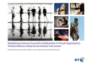 Establishing Common Ground for Collaboration in Virtual Organisations:
The death of distance, herding cats and calming our inner caveman
A WorkShift white paper by Dr Nicola J Millard, customer experience futurologist, BT Global Services
 