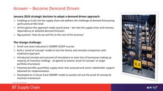 © British Telecommunications plc
Answer – Become Demand Driven
January 2016 strategic decision to adopt a demand driven approach:
 Enabling us to de-risk the supply chain and address the challenge of demand forecasting
particularly at SKU level
 At first glance this approach made sound sense – de-risks the supply chain and removes
dependency on detailed demand forecasts
 Big question ‘How do we sell this to the rest of the business’
The change challenge:
 Small core team educated in DDMRP (CDDP course)
 Built a ‘proof of concept’ model to test the theory and simulate comparison with
traditional approach
 Introduced concept and outcome of simulations to main line of businesses making up
majority of inventory holdings - all agreed to extend ‘proof of concept’ on larger
portfolio of products
 Potential benefits quantified, supply chain risks assessed and senior stakeholder support
obtained for implementation
 Developed an in house Excel DDMRP model to quickly roll out the proof of concept &
maintain momentum
 