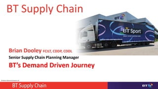 © British Telecommunications plc
BT Supply Chain
Brian Dooley FCILT, CDDP, CDDL
Senior Supply Chain Planning Manager
BT’s Demand Driven Journey
 