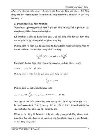 ®éng lùc häc c«ng tr×nh
NguyÔn §×nh Trung –CHXD08 9
NhËn xÐt: Ph−¬ng ph¸p Sigalov cho phÐp x¸c ®Þnh gÇn ®óng c¸c tÇn sè dao ®éng
riªng ®Çu tiªn cña khung mét c¸ch thuËn lîi trong ph©n tÝch v tÝnh to¸n kÕt cÊu c«ng
tr×nh thùc tÕ.
e. Ph−¬ng ph¸p sai ph©n h÷u h¹n.
Néi dung cña ph−¬ng ph¸p sai ph©n l gi¶i gÇn ®óng ph−¬ng tr×nh vi ph©n cña dao
®éng b»ng gi¶i hÖ ph−¬ng tr×nh sai ph©n.
§Ó thùc hiÖn ta chia hÖ th nh nhiÒu ®o¹n , t¹i mçi ®iÓm chia thay ®¹o h m b»ng
c¸c sai ph©n ®Ó lËp ph−¬ng tr×nh sai ph©n t−¬ng øng.
Ph−¬ng tr×nh vi ph©n biÓu thÞ dao ®éng tù do cña thanh mang khèi l−îng ph©n bè
®Òu m, chiÒu d i l v tiÕi diÖn kh«ng ®æi EI cã d¹ng:
0)(
)( 4
4
4
=− zyk
dz
zyd
víi
EI
lm
k
24
4 .. ω
=
Chia thanh th nh n ®o¹n b»ng nhau, mçi ®o¹n chia cã chiÒu d i z∆ , ta cã:
;. znl ∆= ξ∆=∆ .lz n/1=∆ξ
Ph−¬ng tr×nh vi ph©n biÓu thÞ gÇn ®óng d−íi d¹ng sai ph©n:
04
4
4
=−
∆
∆
yk
y
ξ
Ph−¬ng tr×nh sai ph©n cho ®iÓm chia thø i:
0.4).6(.4 214
4
12 =++−+− ++−− iiii yyy
n
k
yy víi i=1,2…,(n-1).
Nh− vËy víi mçi ®iÓm chia ta ®−îc mét ph−¬ng tr×nh ®¹i sè tuyÕn tÝnh. Khi chia
hÖ th nh n ®o¹n ta sÏ cã (n-1) ph−¬ng tr×nh sai ph©n víi (n+1) Èn sè, do ®ã cÇn bæ
sung thªm hai ®iÒu kiÖn biªn ®Ó cã ®−îc hÖ kÝn.
§Ó tån t¹i dao ®éng th× ®Þnh thøc c¸c hÖ sè cña hÖ ph−¬ng tr×nh b»ng kh«ng, khai
triÓn ®Þnh thøc gi¶i ph−¬ng tr×nh víi Èn sè l k. Sau khi t×m ®−îc k ta x¸c ®Þnh tÇn
sè dao ®éng riªng theo:
 