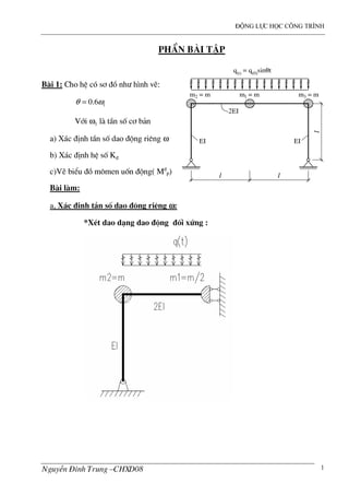 ®éng lùc häc c«ng tr×nh
NguyÔn §×nh Trung –CHXD08 1
PhÇn bµi tËp
B i 1: Cho hÖ cã s¬ ®å nh− h×nh vÏ:
10.6θ ω=
Víi ω1 l tÇn sè c¬ b¶n
a) X¸c ®Þnh tÇn sè dao ®éng riªng ω
b) X¸c ®Þnh hÖ sè K®
c)VÏ biÓu ®å m«men uèn ®éng( M®
P)
B i l m:
a, X¸c ®Þnh tÇn sè dao ®éng riªng ωωωω:
*XÐt dao d¹ng dao ®éng ®èi xøng :
l
l
m2 = m m3 = mm1 = m
q(t) = q(0)sinθt
2EI
EI EI
l
 