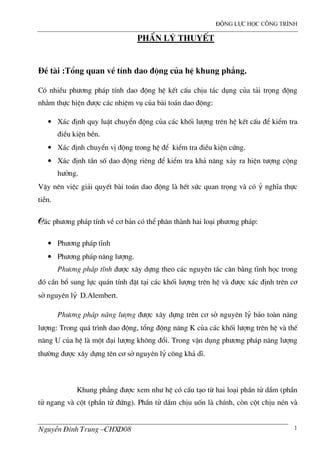 ®éng lùc häc c«ng tr×nh
NguyÔn §×nh Trung –CHXD08 1
PhÇn Lý THUYÕT
§Ò t i :Tæng quan vÒ tÝnh dao ®éng cña hÖ khung ph¼ng.
Cã nhiÒu ph−¬ng ph¸p tÝnh dao ®éng hÖ kÕt cÊu chÞu t¸c dông cña t¶i träng ®éng
nh»m thùc hiÖn ®−îc c¸c nhiÖm vô cña b i to¸n dao ®éng:
• X¸c ®Þnh quy luËt chuyÓn ®éng cña c¸c khèi l−îng trªn hÖ kÕt cÊu ®Ó kiÓm tra
®iÒu kiÖn bÒn.
• X¸c ®Þnh chuyÓn vÞ ®éng trong hÖ ®Ó kiÓm tra ®iÒu kiÖn cøng.
• X¸c ®Þnh tÇn sè dao ®éng riªng ®Ó kiÓm tra kh¶ n¨ng x¶y ra hiÖn t−îng céng
h−ëng.
VËy nªn viÖc gi¶i quyÕt b i to¸n dao ®éng l hÕt søc quan träng v cã ý nghÜa thùc
tiÔn.
C¸c ph−¬ng ph¸p tÝnh vÒ c¬ b¶n cã thÓ ph©n th nh hai lo¹i ph−¬ng ph¸p:
• Ph−¬ng ph¸p tÜnh
• Ph−¬ng ph¸p n¨ng l−îng.
Ph−¬ng ph¸p tÜnh ®−îc x©y dùng theo c¸c nguyªn t¾c c©n b»ng tÜnh häc trong
®ã cÇn bæ sung lùc qu¸n tÝnh ®Æt t¹i c¸c khèi l−îng trªn hÖ v ®−îc x¸c ®Þnh trªn c¬
së nguyªn lý D.Alembert.
Ph−¬ng ph¸p n¨ng l−îng ®−îc x©y dùng trªn c¬ së nguyªn lý b¶o to n n¨ng
l−îng: Trong qu¸ tr×nh dao ®éng, tæng ®éng n¨ng K cña c¸c khèi l−îng trªn hÖ v thÕ
n¨ng U cña hÖ l mét ®¹i l−îng kh«ng ®æi. Trong vËn dông ph−¬ng ph¸p n¨ng l−îng
th−êng ®−îc x©y dùng tªn c¬ së nguyªn lý c«ng kh¶ dÜ.
Khung ph¼ng ®−îc xem nh− hÖ cã cÊu t¹o tõ hai lo¹i phÇn tö dÇm (phÇn
tö ngang v cét (phÇn tö ®øng). PhÇn tö dÇm chÞu uèn l chÝnh, cßn cét chÞu nÐn v
 